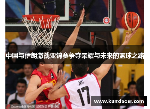 中国与伊朗激战亚锦赛争夺荣耀与未来的篮球之路